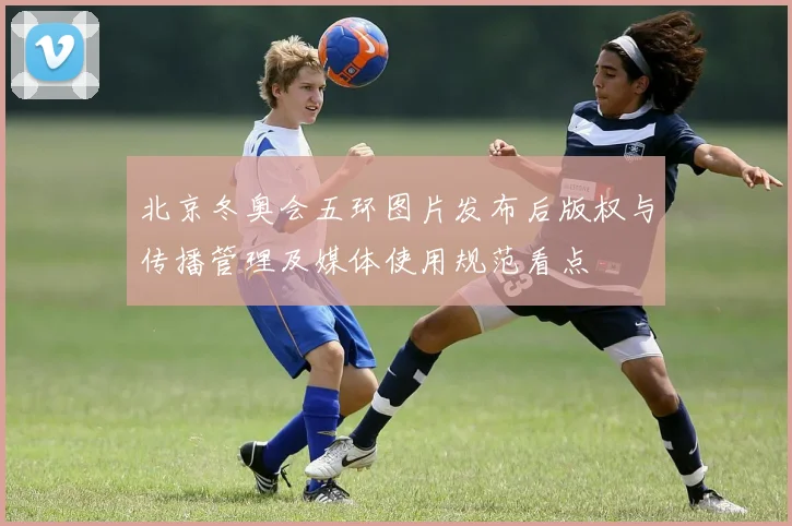 北京冬奥会五环图片发布后版权与传播管理及媒体使用规范看点
