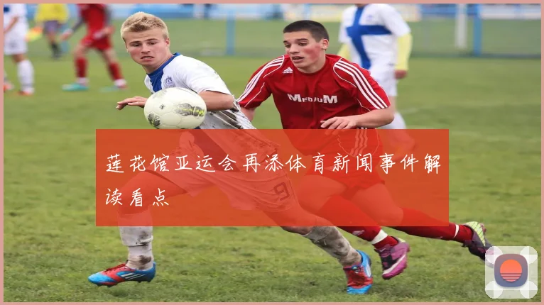 莲花馆亚运会再添体育新闻事件解读看点
